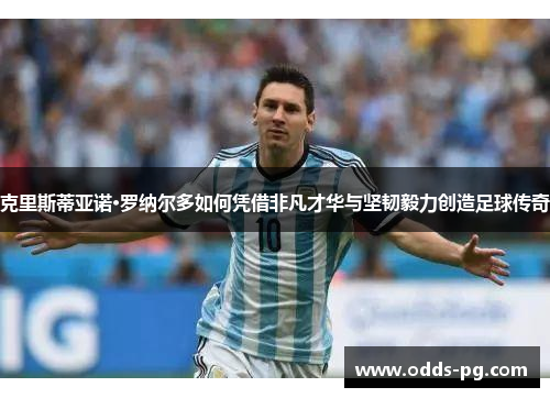 克里斯蒂亚诺·罗纳尔多如何凭借非凡才华与坚韧毅力创造足球传奇