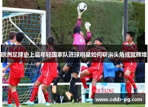 欧洲足球史上最年轻国家队进球明星如何崭露头角成就辉煌 欧洲足球史上最年轻国家队进球明星如何崭露头角成就辉煌