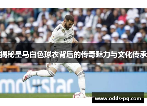 揭秘皇马白色球衣背后的传奇魅力与文化传承 揭秘皇马白色球衣背后的传奇魅力与文化传承