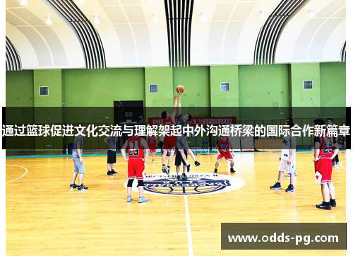 通过篮球促进文化交流与理解架起中外沟通桥梁的国际合作新篇章
