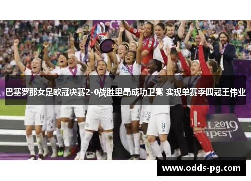 巴塞罗那女足欧冠决赛2-0战胜里昂成功卫冕 实现单赛季四冠王伟业