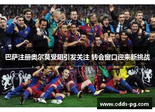 巴萨注册奥尔莫受阻引发关注 转会窗口迎来新挑战