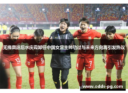 无缘奥运后水庆霞卸任中国女足主帅功过与未来方向再引发热议