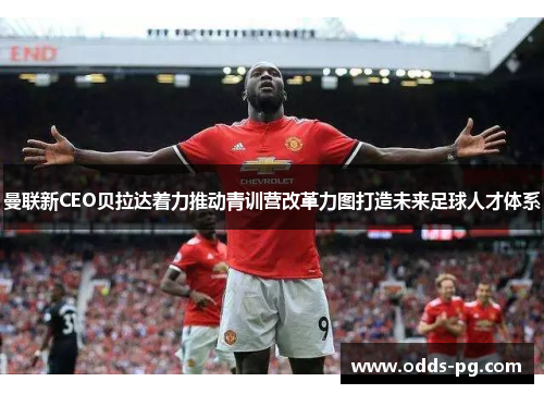 曼联新CEO贝拉达着力推动青训营改革力图打造未来足球人才体系
