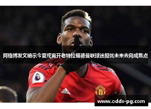 阿格博发文暗示今夏或离开老特拉福德曼联球迷担忧未来去向成焦点